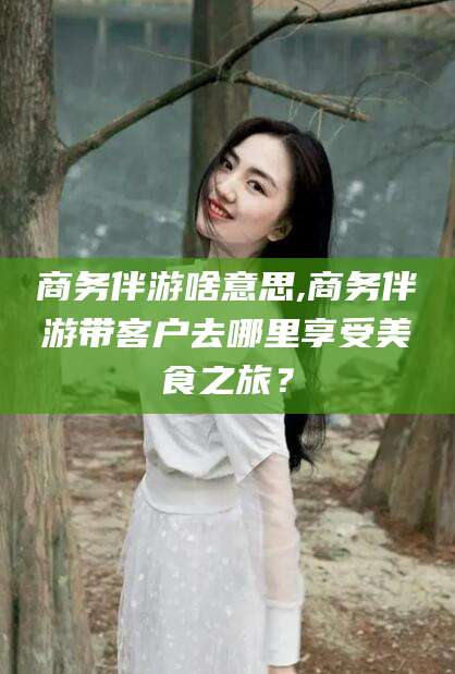 临沂商务伴游啥意思,商务伴游带客户去哪里享受美食之旅？