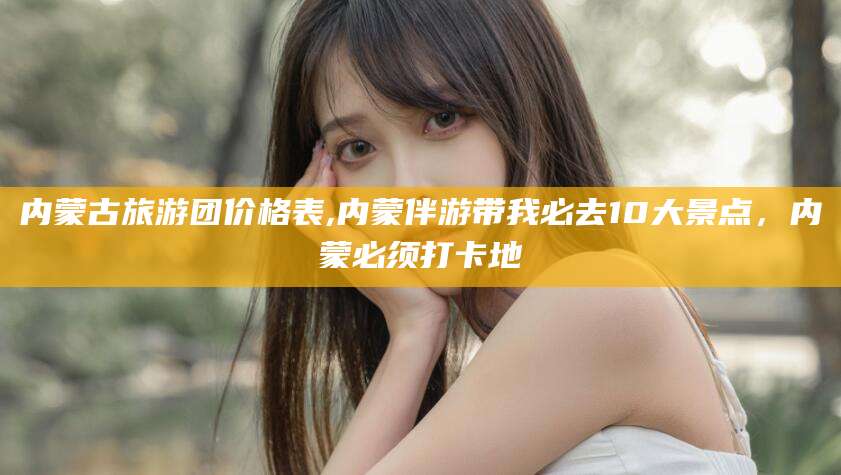 临沂内蒙古旅游团价格表,内蒙伴游带我必去10大景点，内蒙必须打卡地