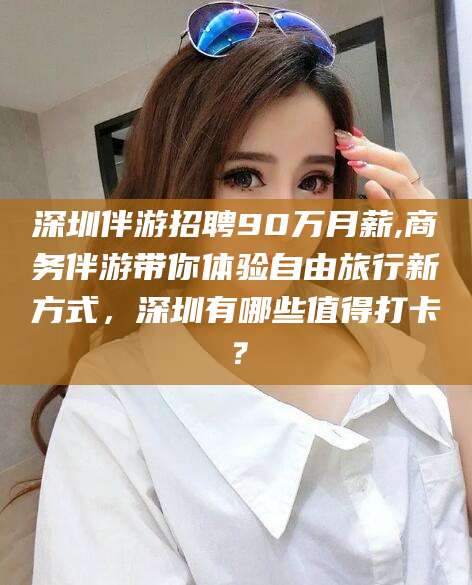 临沂深圳伴游招聘90万月薪,商务伴游带你体验自由旅行新方式，深圳有哪些值得打卡？