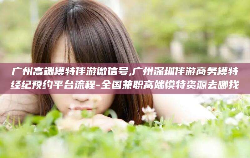 临沂广州高端模特伴游微信号,广州深圳伴游商务模特经纪预约平台流程-全国兼职高端模特资源去哪找