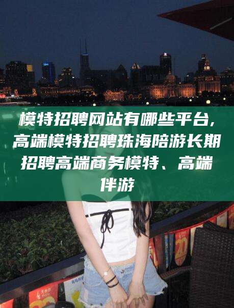 临沂模特招聘网站有哪些平台,高端模特招聘珠海陪游长期招聘高端商务模特、高端伴游