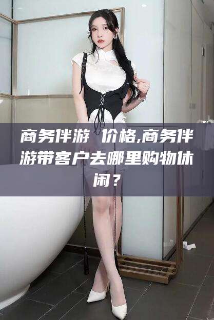 临沂商务伴游 价格,商务伴游带客户去哪里购物休闲？