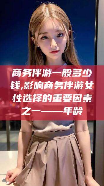临沂商务伴游一般多少钱,影响商务伴游女性选择的重要因素之一——年龄