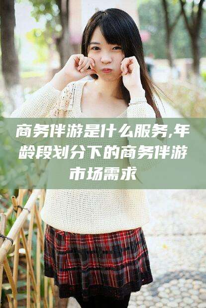 临沂商务伴游是什么服务,年龄段划分下的商务伴游市场需求