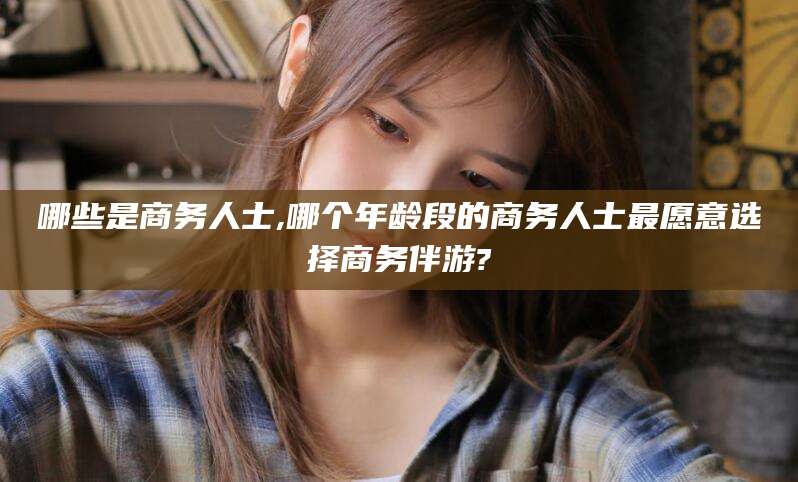 临沂哪些是商务人士,哪个年龄段的商务人士最愿意选择商务伴游?