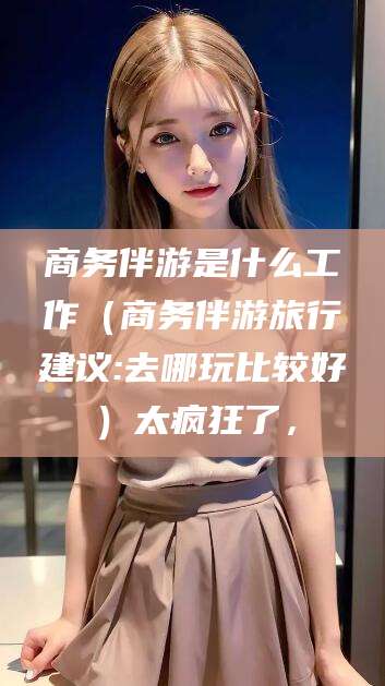 临沂商务伴游是什么工作（商务伴游旅行建议:去哪玩比较好）太疯狂了，