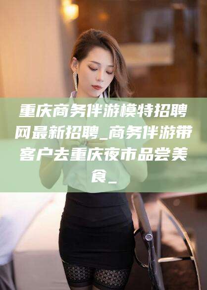 临沂重庆商务伴游模特招聘网最新招聘_商务伴游带客户去重庆夜市品尝美食_