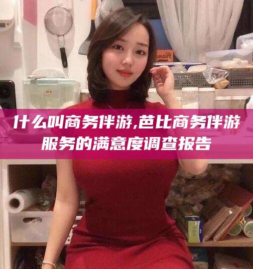 临沂什么叫商务伴游,芭比商务伴游服务的满意度调查报告
