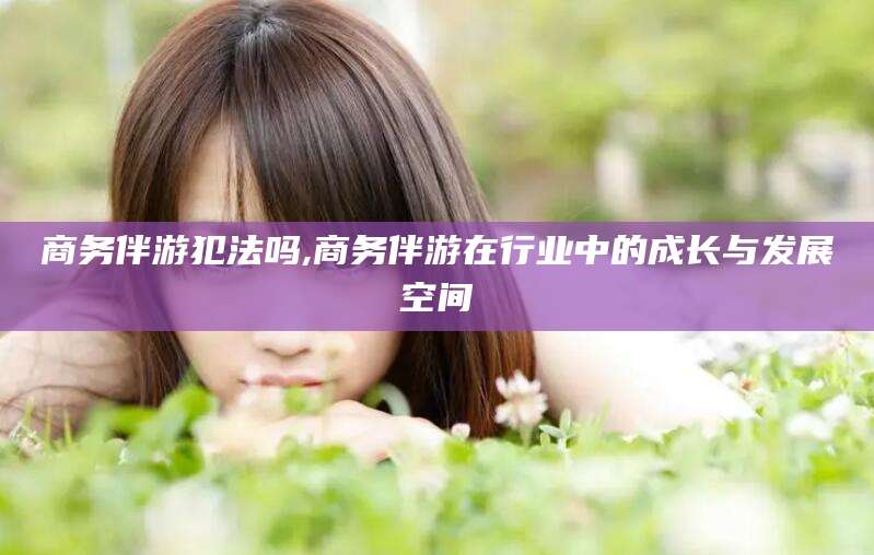 临沂商务伴游犯法吗,商务伴游在行业中的成长与发展空间