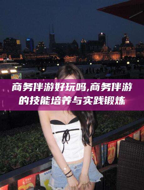 临沂商务伴游好玩吗,商务伴游的技能培养与实践锻炼