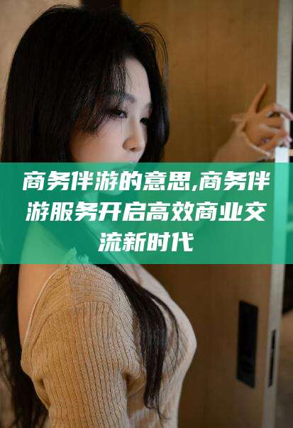临沂商务伴游的意思,商务伴游服务开启高效商业交流新时代